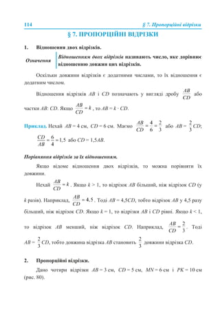 114 § 7. Пропорційні відрізки
§ 7. ПРОПОРЦІЙНІ ВІДРІЗКИ
1. Відношення двох відрізків.
Оскільки довжини відрізків є додатними числами, то їх відношення є
додатним числом.
Відношення відрізків AB і CD позначають у вигляді дробу або
частки AB: СD. Якщо , то AB = k · CD.
Приклад. Нехай AB = 4 см, CD = 6 см. Маємо або AB = CD;
або CD = 1,5AB.
Порівняння відрізків за їх відношенням.
Якщо відоме відношення двох відрізків, то можна порівняти їх
довжини.
Нехай . Якщо k > 1, то відрізок АВ більший, ніж відрізок СD (у
k разів). Наприклад, . Тоді АВ = 4,5CD, тобто відрізок АВ у 4,5 разу
більший, ніж відрізок CD. Якщо k = 1, то відрізки АВ і CD рівні. Якщо k < 1,
то відрізок АВ менший, ніж відрізок CD. Наприклад, . Тоді
AB = CD, тобто довжина відрізка АВ становить довжини відрізка CD.
2. Пропорційні відрізки.
Дано чотири відрізки AB = 3 см, CD = 5 см, MN = 6 см і PK = 10 см
(рис. 80).
Означення
Відношенням двох відрізків називають число, яке дорівнює
відношенню довжин цих відрізків.
 