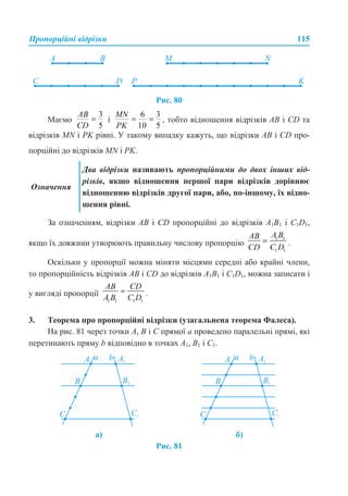 Пропорційні відрізки 115
Рис. 80
Маємо і , тобто відношення відрізків АВ і CD та
відрізків MN і PK рівні. У такому випадку кажуть, що відрізки AB і CD про-
порційні до відрізків MN і PK.
За означенням, відрізки AB і CD пропорційні до відрізків A1B1 і C1D1,
якщо їх довжини утворюють правильну числову пропорцію .
Оскільки у пропорції можна міняти місцями середні або крайні члени,
то пропорційність відрізків AB і CD до відрізків A1B1 і C1D1, можна записати і
у вигляді пропорції .
3. Теорема про пропорційні відрізки (узагальнена теорема Фалеса).
На рис. 81 через точки A, B і C прямої а проведено паралельні прямі, які
перетинають пряму b відповідно в точках A1, B1 і C1.
Рис. 81
Означення
Два відрізки називають пропорційними до двох інших від-
різків, якщо відношення першої пари відрізків дорівнює
відношенню відрізків другої пари, або, по-іншому, їх відно-
шення рівні.
а) б)
 