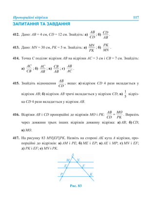 Пропорційні відрізки 117
ЗАПИТАННЯ ТА ЗАВДАННЯ
412. Дано: AB = 4 см, CD = 12 см. Знайдіть: а) ; б) .
413. Дано: MN = 30 см, PK = 5 м. Знайдіть: а) ; б) .
414. Точка C поділяє відрізок AB на відрізки AC = 3 см і CB = 7 см. Знайдіть:
а) ; б) ; в) ; г) .
415. Знайдіть відношення , якщо: а) відрізок CD 4 рази вкладається у
відрізок AB; б) відрізок AB тричі вкладається у відрізок CD; в) відріз-
ка CD 4 рази вкладається у відрізок AB.
416. Відрізки AB і CD пропорційні до відрізків MO і PK: . Виразіть
через довжини трьох інших відрізків довжину відрізка: а) AB; б) CD;
в) MO.
417. На рисунку 83 MN||EF||PK. Назвіть на стороні АK кута А відрізки, про-
порційні до відрізків: а) АМ і РЕ; б) MЕ і EР; в) АЕ і МР; г) MN і ЕF;
д) PK і EF; е) MN і РK.
Рис. 83
 