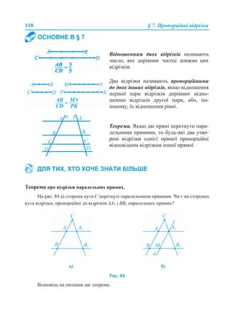 118 § 7. Пропорційні відрізки
Теорема про відрізки паралельних прямих.
На рис. 84 а) сторони кута C перетнуті паралельними прямими. Чи є на сторонах
кута відрізки, пропорційні до відрізків AA1 і BB1 паралельних прямих?
Рис. 84
Відповідь на питання дає теорема.
ОСНОВНЕ В § 7
Відношенням двох відрізків називають
число, яке дорівнює частці довжин цих
відрізків.
Два відрізки називають пропорційними
до двох інших відрізків, якщо відношення
першої пари відрізків дорівнює відно-
шенню відрізків другої пари, або, по-
іншому, їх відношення рівні.
Теорема. Якщо дві прямі перетнути пара-
лельними прямими, то будь-які два утво-
рені відрізки однієї прямої пропорційні
відповідним відрізкам іншої прямої.
ДЛЯ ТИХ, ХТО ХОЧЕ ЗНАТИ БІЛЬШЕ
а) б)
 