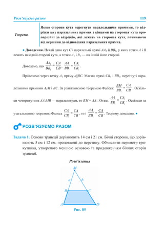 Розв’язуємо разом 119
● Доведення. Нехай дано кут C і паралельні прямі AA1 й BB1, у яких точки А і В
лежать на одній стороні кута, а точки А1 і В1 — на іншій його стороні.
Доведемо, що , .
Проведемо через точку A1 пряму a||BC. Маємо прямі CB1 і BB1, перетнуті пара-
лельними прямими A1M і BC. За узагальненою теоремою Фалеса: . Оскіль-
ки чотирикутник AA1MB — паралелограм, то BM = AA1. Отже, . Оскільки за
узагальненою теоремою Фалеса , то і . Теорему доведено. ●
Задача 1. Основи трапеції дорівнюють 14 см і 21 см. Бічні сторони, що дорів-
нюють 5 см і 12 см, продовжені до перетину. Обчислити периметр три-
кутника, утвореного меншою основою та продовженням бічних сторін
трапеції.
Розв’язання
Рис. 85
Теорема
Якщо сторони кута перетнути паралельними прямими, то від-
різки цих паралельних прямих з кінцями на сторонах кута про-
порційні до відрізків, які лежать на сторонах кута, починаючи
від вершини до відповідних паралельних прямих.
РОЗВ’ЯЗУЄМО РАЗОМ
 