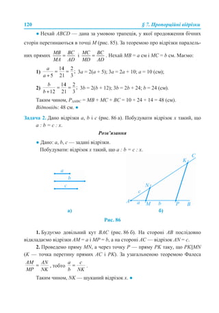 120 § 7. Пропорційні відрізки
● Нехай ABCD — дана за умовою трапеція, у якої продовження бічних
сторін перетинаються в точці М (рис. 85). За теоремою про відрізки паралель-
них прямих і . Нехай МВ = а см і МС = b см. Маємо:
1) 3а = 2(а + 5); 3а = 2а + 10; а = 10 (см);
2) 3b = 2(b + 12); 3b = 2b + 24; b = 24 (см).
Таким чином, Р∆МВС = МВ + МС + ВС = 10 + 24 + 14 = 48 (см).
Відповідь: 48 см. ●
Задача 2. Дано відрізки а, b і с (рис. 86 а). Побудувати відрізок х такий, що
а : b = с : х.
Розв’язання
● Дано: a, b, c — задані відрізки.
Побудувати: відрізок х такий, що а : b = с : х.
Рис. 86
1. Будуємо довільний кут ВАС (рис. 86 б). На стороні АВ послідовно
відкладаємо відрізки АМ = а і МР = b, а на стороні АС — відрізок AN = с.
2. Проведемо пряму MN, а через точку Р — пряму PK таку, що PK||MN
(K — точка перетину прямих АС і PK). За узагальненою теоремою Фалеса
, тобто .
Таким чином, NK — шуканий відрізок х. ●
а) б)
 