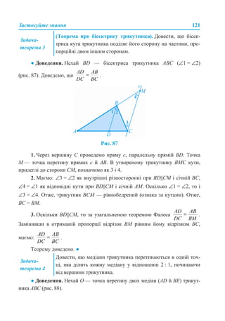 Застосуйте знання 121
● Доведення. Нехай BD — бісектриса трикутника АВС (∠1 = ∠2)
(рис. 87). Доведемо, що .
Рис. 87
1. Через вершину С проведемо пряму с, паралельну прямій BD. Точка
М — точка перетину прямих с й АВ. В утвореному трикутнику ВМС кути,
прилеглі до сторони СМ, позначимо як 3 і 4.
2. Маємо: ∠3 = ∠2 як внутрішні різносторонні при BD||СМ і січній ВС,
∠4 = ∠1 як відповідні кути при BD||СМ і січній АМ. Оскільки ∠1 = ∠2, то і
∠3 = ∠4. Отже, трикутник ВСМ — рівнобедрений (ознака за кутами). Отже,
ВС = ВМ.
3. Оскільки BD||СМ, то за узагальненою теоремою Фалеса .
Замінивши в отриманій пропорції відрізок ВМ рівним йому відрізком ВС,
маємо: .
Теорему доведено. ●
● Доведення. Нехай О — точка перетину двох медіан (AD й BE) трикут-
ника АВС (рис. 88).
Задача-
теорема 3
(Теорема про бісектрису трикутника). Довести, що бісек-
триса кута трикутника поділяє його сторону на частини, про-
порційні двом іншим сторонам.
Задача-
теорема 4
Довести, що медіани трикутника перетинаються в одній точ-
ці, яка ділить кожну медіану у відношенні 2 : 1, починаючи
від вершини трикутника.
 