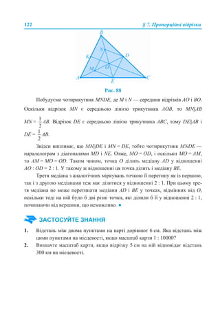 122 § 7. Пропорційні відрізки
Рис. 88
Побудуємо чотирикутник MNDE, де M і N — середини відрізків АО і ВО.
Оскільки відрізок MN є середньою лінією трикутника АОВ, то MN||AB
MN = AB. Відрізок DE є середньою лінією трикутника АВС, тому DE||AB і
DE = AB.
Звідси випливає, що MN||DE і MN = DE, тобто чотирикутник MNDE —
паралелограм з діагоналями MD і NE. Отже, МО = OD, і оскільки МО = АМ,
то АМ = МО = OD. Таким чином, точка О ділить медіану AD у відношенні
AO : OD = 2 : 1. У такому ж відношенні ця точка ділить і медіану ВЕ.
Третя медіана з аналогічних міркувань точкою її перетину як із першою,
так і з другою медіанами теж має ділитися у відношенні 2 : 1. При цьому тре-
тя медіана не може перетинати медіани AD і BE у точках, відмінних від О,
оскільки тоді на ній було б дві різні точки, які ділили б її у відношенні 2 : 1,
починаючи від вершини, що неможливо. ●
1. Відстань між двома пунктами на карті дорівнює 6 см. Яка відстань між
цими пунктами на місцевості, якщо масштаб карти 1 : 10000?
2. Визначте масштаб карти, якщо відрізку 5 см на ній відповідає відстань
300 км на місцевості.
ЗАСТОСУЙТЕ ЗНАННЯ
 