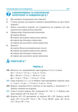 Самоперевірка та повторення 123
1. Що називають відношенням двох відрізків?
2. У якому випадку два відрізки називають пропорційними до двох інших
відрізків?
3. Назвіть властивість відрізків, які утворюються на сторонах кута при
перетині його паралельними прямими?
4. Сформулюйте й проілюструйте рисунком:
а) теорему Фалеса;
б) теорему про відрізки паралельних прямих;
в) теорему про бісектрису трикутника;
г) теорему про властивість медіан трикутника.
5. Доведіть:
а) теорему Фалеса (для раціональних чисел);
б) теорему про відрізки паралельних прямих;
в) теорему про бісектрису трикутника;
г) теорему про властивість медіан трикутника.
РІВЕНЬ А
418. Визначте, чи є пропорційними пари відрізків а і b та с і d, якщо:
а) а = 1,5 см, b = 0,7 см, c = 6 см, d = 2,8 см;
б) а = 40 мм, b = 2,5 см, c = 48 см, d = 3 дм;
в) а = 8 дм, b = 30 см, c = 3,6 см, d = 12 мм.
419. Серед відрізків а, b, c, d і m виберіть пари пропорційних відрізків, якщо
а = 2 дм, b = 16 дм, c = 17,5 дм, d = 4 дм, m = 35 дм.
420. Відрізок завдовжки 60 см поділили на два відрізки у відношенні 5 : 7.
Знайдіть довжини цих відрізків.
421. Точка C поділяє відрізок AB у відношенні AC : CB = 5 : 3. Знайдіть дов-
жини відрізків AB і CB, якщо AC = 15 см.
422. Відрізки AB і CD пропорційні до відрізків MN і PK. Знайдіть: а) AB,
якщо CD = 21 см, MN = 10 см і PK = 15 см; б) MN, якщо AB = 24 см,
CD = 36 см і PK = 9 см.
САМОПЕРЕВІРКА ТА ПОВТОРЕННЯ.
ЗАПИТАННЯ ТА ЗАВДАННЯ ДО § 7
ЗАДАЧІ ДО § 7
 