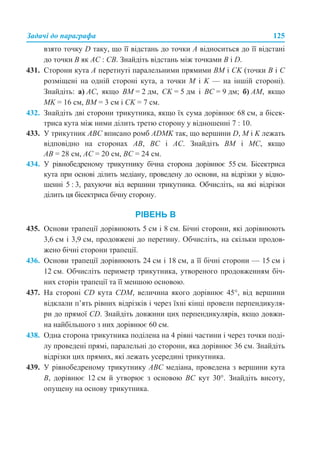 Задачі до параграфа 125
взято точку D таку, що її відстань до точки A відноситься до її відстані
до точки B як AC : CB. Знайдіть відстань між точками B і D.
431. Сторони кута A перетнуті паралельними прямими BМ і СK (точки B і С
розміщені на одній стороні кута, а точки М і K — на іншій стороні).
Знайдіть: а) AC, якщо BМ = 2 дм, СK = 5 дм і ВС = 9 дм; б) AМ, якщо
МK = 16 см, ВМ = 3 см і СK = 7 см.
432. Знайдіть дві сторони трикутника, якщо їх сума дорівнює 68 см, а бісек-
триса кута між ними ділить третю сторону у відношенні 7 : 10.
433. У трикутник АВС вписано ромб ADMK так, що вершини D, M і K лежать
відповідно на сторонах АВ, ВС і АС. Знайдіть ВМ і МС, якщо
АВ = 28 см, АС = 20 см, ВС = 24 см.
434. У рівнобедреному трикутнику бічна сторона дорівнює 55 см. Бісектриса
кута при основі ділить медіану, проведену до основи, на відрізки у відно-
шенні 5 : 3, рахуючи від вершини трикутника. Обчисліть, на які відрізки
ділить ця бісектриса бічну сторону.
РІВЕНЬ В
435. Основи трапеції дорівнюють 5 см і 8 см. Бічні сторони, які дорівнюють
3,6 см і 3,9 см, продовжені до перетину. Обчисліть, на скільки продов-
жено бічні сторони трапеції.
436. Основи трапеції дорівнюють 24 см і 18 см, а її бічні сторони — 15 см і
12 см. Обчисліть периметр трикутника, утвореного продовженням біч-
них сторін трапеції та її меншою основою.
437. На стороні CD кута CDM, величина якого дорівнює 45°, від вершини
відклали п’ять рівних відрізків і через їхні кінці провели перпендикуля-
ри до прямої CD. Знайдіть довжини цих перпендикулярів, якщо довжи-
на найбільшого з них дорівнює 60 см.
438. Одна сторона трикутника поділена на 4 рівні частини і через точки поді-
лу проведені прямі, паралельні до сторони, яка дорівнює 36 см. Знайдіть
відрізки цих прямих, які лежать усередині трикутника.
439. У рівнобедреному трикутнику АВС медіана, проведена з вершини кута
В, дорівнює 12 см й утворює з основою ВС кут 30°. Знайдіть висоту,
опущену на основу трикутника.
 