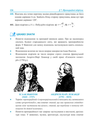 126 § 7. Пропорційні відрізки
440. Відстань від точки перетину медіан рівнобедреного трикутника до його
основи дорівнює 6 см. Знайдіть бічну сторону трикутника, якщо кут при
вершині дорівнює 120°.
441. Дано відрізки а, b і с. Побудуйте відрізок: а) ; б) .
● Поняття відношення та пропорції виникли давно. Про це насамперед
свідчать будівлі стародавнього світу, які вражають пропорційністю
форм. У Вавилоні для запису відношень застосовували навіть спеціаль-
ний знак.
● Відношення величин як число вперше використав Ісаак Ньютон.
● Відношення відрізків як число вперше строго означив французький
математик Андрієн-Марі Лежандр у своїй праці «Елементи геомет-
рії» (1794 р.).
● Термін «пропорційний» («пропорціональний») походить від латинського
слова «proportionalis», яке означає «такий, що має правильне співвідно-
шення між частинами та цілим», «такий, що перебуває в певному від-
ношенні до деякої величини».
● Поняття пропорційності має широке застосування в мистецтві, архітек-
турі тощо. У живописі, музиці, архітектурі, скульптурі вона означає
ЦІКАВО ЗНАТИ
ІСААК НЬЮТОН
(1642 – 1727)
АНДРІЄН-МАРІ ЛЕЖАНДР
(1752 – 1833)
 