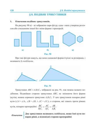 128 § 8. Подібні трикутники
§ 8. ПОДІБНІ ТРИКУТНИКИ
1. Означення подібних трикутників.
На рисунку 90 а) – в) зображено пари фігур, одна з яких утворена розтя-
гом або стисканням іншої без зміни форми і пропорцій.
Рис. 90
Про такі фігури кажуть, що вони однакової форми й різні за розмірами, і
називають їх подібними.
Рис. 91
Трикутники ABC і A1B1C1, зображені на рис. 91, теж можна назвати по-
дібними. Подвоївши сторони трикутника ABC, не змінюючи його форми
(кутів), можна отримати трикутник A1B1C1. У цих трикутників попарно рівні
кути (∠A = ∠A1, ∠B = ∠B1 і ∠C = ∠C1), а сторони, які лежать проти рівних
кутів, попарно пропорційні: .
а) б) в)
Означення
Два трикутники називають подібними, якщо їхні кути по-
парно рівні, а відповідні сторони пропорційні.
 
