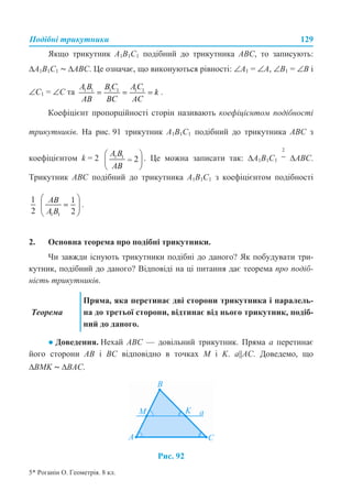 Подібні трикутники 129
Якщо трикутник A1B1C1 подібний до трикутника ABC, то записують:
∆A1B1C1 ~ ∆ABC. Це означає, що виконуються рівності: ∠A1 = ∠A, ∠B1 = ∠B і
∠C1 = ∠C та .
Коефіцієнт пропорційності сторін називають коефіцієнтом подібності
трикутників. На рис. 91 трикутник A1B1C1 подібний до трикутника ABC з
коефіцієнтом k = 2 . Це можна записати так: ∆A1B1C1 ∆ABC.
Трикутник ABC подібний до трикутника A1B1C1 з коефіцієнтом подібності
.
2. Основна теорема про подібні трикутники.
Чи завжди існують трикутники подібні до даного? Як побудувати три-
кутник, подібний до даного? Відповіді на ці питання дає теорема про подіб-
ність трикутників.
● Доведення. Нехай ABC — довільний трикутник. Пряма a перетинає
його сторони AB і BC відповідно в точках M і K. a||AC. Доведемо, що
∆BMK ~ ∆BAC.
Рис. 92
Теорема
Пряма, яка перетинає дві сторони трикутника і паралель-
на до третьої сторони, відтинає від нього трикутник, подіб-
ний до даного.
5* Роганін О. Геометрія. 8 кл.
 