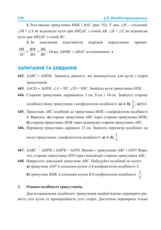 130 § 8. Подібні трикутники
1. Розглянемо трикутники BMK і BAC (рис. 92). У них ∠B — спільний,
∠M = ∠A як відповідні кути при MK||AC і січній AB. ∠K = ∠C як відповідні
кути при MK||AC і січній BC.
2. За доведеною властивістю відрізків паралельних прямих:
. Отже, ∆BMK ~ ∆BAC за означенням. ●
ЗАПИТАННЯ ТА ЗАВДАННЯ
442. ∆ABC ~ ∆MOK. Запишіть рівності, які виконуються для кутів і сторін
трикутників.
443. ∆ACD ~ ∆OPK. ∠A = 30°, ∠D = 100°. Знайдіть кути трикутника OPK.
444. Сторони трикутника дорівнюють 3 см, 8 см і 10 см. Знайдіть сторону
подібного йому трикутника з коефіцієнтом подібності: а) 4; б) ; в) 0,4.
445. Трикутник ABC подібний до трикутника MOK з коефіцієнтом подібності
4. Виразіть: а) сторони трикутника ABC через сторони трикутника MOK;
б) сторони трикутника MOK через відповідні сторони трикутника ABC.
446. Периметр трикутника дорівнює 21 см. Знайдіть периметр подібного до
нього трикутника з коефіцієнтом подібності: а) 4; б) .
447. ∆ABC ∆MPK і ∆MPK = ∆STO. Якими є трикутники ABC і STO? Вира-
зіть сторони трикутника STO через відповідні сторони трикутника ABC.
448. Накресліть довільний трикутник ABC. Побудуйте подібний до нього:
а) трикутник AOP зі спільним кутом A й коефіцієнтом подібності 3;
б) трикутник BMK зі спільним кутом B й коефіцієнтом подібності .
3. Ознаки подібності трикутників.
Для встановлення подібності трикутників необов’язково перевіряти рів-
ність усіх кутів та пропорційність усіх сторін. Достатньо перевірити тільки
 