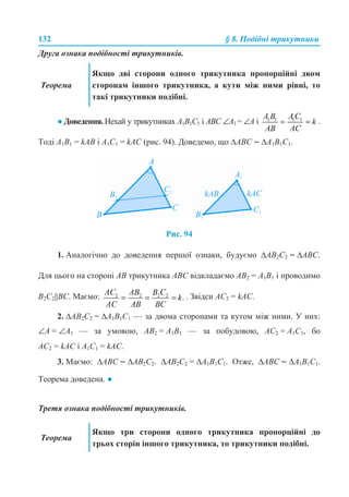 132 § 8. Подібні трикутники
Друга ознака подібності трикутників.
● Доведення. Нехай у трикутниках A1B1C1 і ABC ∠A1 = ∠A і .
Тоді A1B1 = kAB і A1С1 = kAС (рис. 94). Доведемо, що ∆ABC ~ ∆A1B1C1.
Рис. 94
1. Аналогічно до доведення першої ознаки, будуємо ∆AB2C2 ~ ∆ABC.
Для цього на стороні AB трикутника ABC відкладаємо AB2 = A1B1 і проводимо
B2C2||BC. Маємо: . Звідси AC2 = kAC.
2. ∆AB2C2 = ∆A1B1C1 — за двома сторонами та кутом між ними. У них:
∠A = ∠A1 — за умовою, AB2 = A1B1 — за побудовою, AC2 = A1C1, бо
AC2 = kAC і A1C1 = kAC.
3. Маємо: ∆ABC ~ ∆AB2C2. ∆AB2C2 = ∆A1B1C1. Отже, ∆ABC ~ ∆A1B1C1.
Теорема доведена. ●
Третя ознака подібності трикутників.
Теорема
Якщо дві сторони одного трикутника пропорційні двом
сторонам іншого трикутника, а кути між ними рівні, то
такі трикутники подібні.
Теорема
Якщо три сторони одного трикутника пропорційні до
трьох сторін іншого трикутника, то трикутники подібні.
 