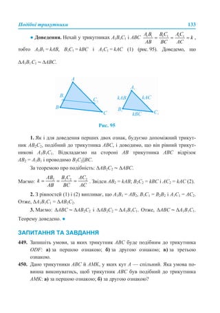 Подібні трикутники 133
● Доведення. Нехай у трикутниках A1B1C1 і ABC ,
тобто A1B1 = kAB, B1C1 = kBC і A1C1 = kAC (1) (рис. 95). Доведемо, що
∆A1B1 С1 ~ ∆ABC.
Рис. 95
1. Як і для доведення перших двох ознак, будуємо допоміжний трикут-
ник AB2C2, подібний до трикутника ABC, і доводимо, що він рівний трикут-
никові A1B1C1. Відкладаємо на стороні AB трикутника ABC відрізок
AB2 = A1B1 і проводимо B2C2||BC.
За теоремою про подібність: ∆AB2C2 ~ ∆ABC.
Маємо: . Звідси AB2 = kAB; B2C2 = kBC і AC2 = kAC (2).
2. З рівностей (1) і (2) випливає, що A1B1 = AB2, B1C1 = B2B2 і A1C1 = AC2.
Отже, ∆A1B1C1 = ∆AB2C2.
3. Маємо: ∆ABC ~ ∆АВ2C2 і ∆АВ2C2 = ∆A1B1C1. Отже, ∆ABC ~ ∆A1B1C1.
Теорему доведено. ●
ЗАПИТАННЯ ТА ЗАВДАННЯ
449. Запишіть умови, за яких трикутник ABC буде подібним до трикутника
ODF: а) за першою ознакою; б) за другою ознакою; в) за третьою
ознакою.
450. Дано трикутники ABC й AMK, у яких кут A — спільний. Яка умова по-
винна виконуватись, щоб трикутник ABC був подібний до трикутника
AMK: а) за першою ознакою; б) за другою ознакою?
 