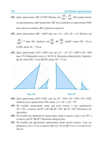 134 § 8. Подібні трикутники
451. Дано трикутники ABC й POD. Відомо, що . Яка умова повин-
на виконуватись, щоб трикутник ABC був подібним до трикутника POD:
а) за другою ознакою; б) за третьою ознакою?
452. Дано трикутники ABC і MOK такі, що ∠A = ∠M, ∠B = ∠O. Відомо, що
(рис. 96). Знайдіть: а) ; б) ; в) BC, якщо OK = 15 см;
г) MK, якщо AC = 10 см.
453. Дано трикутники ACD і MPK такі, що ∠C = ∠Р, AC = 4MP і CD = 4PK
(рис. 97). Порівняйте кути A і M; D і K. Відповідь обґрунтуйте. Знайдіть:
а) AD, якщо MK = 8 см; б) MK, якщо AD = 12 см.
454. Дано трикутники ACD і POK, такі, що AC = 2PO, AD = 2PK і CD = 2OK.
Знайдіть кути трикутника POK, якщо ∠A = 30° і ∠D = 70°.
455. Чи подібні трикутники, якщо два кути одного з них дорівнюють
30° і 70°, а іншого: а) 30° і 80°; б) 30° і 50°; в) 70° і 80°? Відповідь об-
ґрунтуйте.
456. Чи подібні два прямокутні трикутники, якщо в одного з них є кут 40°, а
в іншого: а) 30°; б) 50°? Відповідь обґрунтуйте.
457. Чи подібні два прямокутні трикутники, якщо катети одного з них до-
рівнюють 4 см і 12 см, а іншого: а) 8 см і 24 см; б) 15 см і 5 см; в) 10 см і
40 см?
Рис. 96 Рис. 97
 