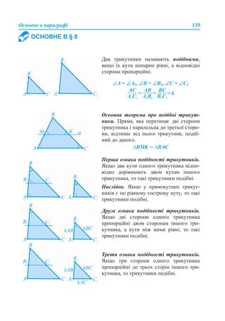 Основне в параграфі 135
ОСНОВНЕ В § 8
Два трикутники називають подібними,
якщо їх кути попарно рівні, а відповідні
сторони пропорційні.
∠А = ∠А1, ∠В = ∠В1, ∠С = ∠С1
Основна теорема про подібні трикут-
ники. Пряма, яка перетинає дві сторони
трикутника і паралельна до третьої сторо-
ни, відтинає від нього трикутник, подіб-
ний до даного.
∆BMK ~ ∆BAC
Друга ознака подібності трикутників.
Якщо дві сторони одного трикутника
пропорційні двом сторонам іншого три-
кутника, а кути між ними рівні, то такі
трикутники подібні.
Перша ознака подібності трикутників.
Якщо два кути одного трикутника відпо-
відно дорівнюють двом кутам іншого
трикутника, то такі трикутники подібні.
Наслідок. Якщо у прямокутних трикут-
ників є по рівному гострому куту, то такі
трикутники подібні.
Третя ознака подібності трикутників.
Якщо три сторони одного трикутника
пропорційні до трьох сторін іншого три-
кутника, то трикутники подібні.
 