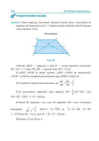136 § 8. Подібні трикутники
Задача 1. Точка перетину діагоналей трапеції поділяє одну з діагоналей на
відрізки, які відносяться як 2 : 3. Знайти основи трапеції, якщо її середня
лінія дорівнює 15 см.
Розв’язання
Рис. 98
● Нехай ABCD — трапеція, у якої О — точка перетину діагоналей.
ОС : ОА = 2 : 3 (рис. 98), MN — середня лінія, MN = 15 см.
1. ∆AOD ~ ∆СОВ за двома кутами: ∠ВОС = ∠DOA як вертикальні;
∠ОСВ = ∠OAD як внутрішні різносторонні при AD||BC і січній АС.
2. З подібності трикутників випливає, що .
3. За властивістю середньої лінії трапеції MN = (AD + BC); тоді
AD + BC = 2MN = 2 · 15 = 30 (см).
4. Нехай ВС дорівнює х см, тоді АD дорівнює (30 – х) см. Складаємо
пропорцію: . Маємо: 3х = 2(30 – х); 3х + 2х = 60; 5х = 60,
х = 12. Отже, ВС = 12 см, тоді АС = 30 – 12 = 18 (см).
Відповідь: 12 см; 18 см. ●
РОЗВ’ЯЗУЄМО РАЗОМ
 