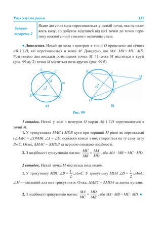 Розв’язуємо разом 137
● Доведення. Нехай до кола з центром в точці О проведено дві січних
АВ і CD, які перетинаються в точці М. Доведемо, що МА · МВ = МС · MD.
Розглянемо два випадки розміщення точки М: 1) точка М міститься в крузі
(рис. 99 а); 2) точка М міститься поза кругом (рис. 99 б).
Рис. 99
1 випадок. Нехай у колі з центром О хорди АВ і CD перетинаються в
точці М.
1. У трикутниках МАС і MDB кути при вершині М рівні як вертикальні
(∠АМС = ∠DMΒ). ∠A = ∠D, оскільки кожен з них спирається на ту саму дугу
ВmС. Отже, ΔМАС ∼ ΔMDB за першою ознакою подібності.
2. З подібності трикутників маємо: , або МА · МВ = МС · MD.
2 випадок. Нехай точка М міститься поза колом.
1. У трикутнику МВС ∠В = ∪АmC. У трикутнику MDA ∠D = ∪АmC.
∠M — спільний для цих трикутників. Отже, ΔМВС ∼ ΔMDA за двома кутами.
2. З подібності трикутників маємо: , або МА · МВ = МС · MD. ●
Задача-
теорема 2
Якщо дві січні кола перетинаються у деякій точці, яка не нале-
жить колу, то добуток відстаней від цієї точки до точок пере-
тину кожної січної з колом є величина стала.
а) б)
 