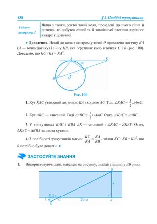 138 § 8. Подібні трикутники
● Доведення. Нехай до кола з центром у точці О проведено дотичну KA
(А — точка дотику) і січну KB, яка перетинає коло в точках С і В (рис. 100).
Доведемо, що KC · KB = KA2
.
Рис. 100
1. Кут KAC утворений дотичною KA і хордою АС. Тоді ∠KAC = ∪АmC.
2. Кут АВС — вписаний. Тоді ∠AВC = ∪АmC. Отже, ∠KAC = ∠ABC.
3. У трикутниках KAC і KBA ∠K — спільний і ∠KAC = ∠KAB. Отже,
ΔKAC ∼ ΔKBA за двома кутами.
4. З подібності трикутників маємо: , звідки KC · KB = KA2
, що
й потрібно було довести. ●
1. Використовуючи дані, наведені на рисунку, знайдіть ширину АВ річки.
Задача-
теорема 3
Якщо з точки, узятої зовні кола, проведені до нього січна й
дотична, то добуток січної та її зовнішньої частини дорівнює
квадрату дотичної.
ЗАСТОСУЙТЕ ЗНАННЯ
 