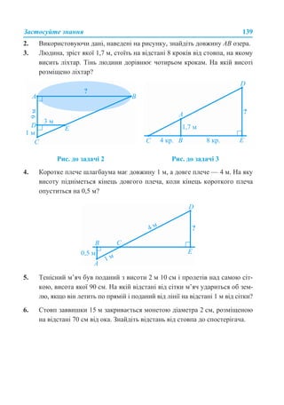 Застосуйте знання 139
2. Використовуючи дані, наведені на рисунку, знайдіть довжину АВ озера.
3. Людина, зріст якої 1,7 м, стоїть на відстані 8 кроків від стовпа, на якому
висить ліхтар. Тінь людини дорівнює чотирьом крокам. На якій висоті
розміщено ліхтар?
4. Коротке плече шлагбаума має довжину 1 м, а довге плече — 4 м. На яку
висоту підніметься кінець довгого плеча, коли кінець короткого плеча
опуститься на 0,5 м?
5. Тенісний м’яч був поданий з висоти 2 м 10 см і пролетів над самою сіт-
кою, висота якої 90 см. На якій відстані від сітки м’яч удариться об зем-
лю, якщо він летить по прямій і поданий від лінії на відстані 1 м від сітки?
6. Стовп заввишки 15 м закривається монетою діаметра 2 см, розміщеною
на відстані 70 см від ока. Знайдіть відстань від стовпа до спостерігача.
Рис. до задачі 2 Рис. до задачі 3
 
