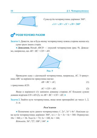 14 § 1. Чотирикутники
Задача 1. Довести, що в будь-якому чотирикутнику кожна сторона менша від
суми трьох інших сторін.
● Доведення. Нехай ABCD — опуклий чотирикутник (рис. 9). Доведе-
мо, наприклад, що AB < BC + CD + AD.
Рис. 9
Проведемо одну з діагоналей чотирикутника, наприклад, AC. З трикут-
ника АВС за нерівністю трикутника маємо:
AB < BC + AC; (1)
з трикутника ACD:
AC < CD + AD. (2)
Якщо в нерівності (1) замінити довжину сторони АС більшою сумою
довжин відрізків CD і AD (2), то AB < BC + CD + AD. ●
Задача 2. Знайти кути чотирикутника, якщо вони пропорційні до чисел 1, 2,
3 і 4.
Розв’язання
● Позначимо кути даного чотирикутника x°, 2x°, 3x° і 4x°. Оскільки су-
ма кутів чотирикутника дорівнює 360°, то x + 2x + 3x + 4x = 360. Отримуємо:
10x = 360; x = 36. Тоді 2x = 72; 3x = 108; 4x = 144.
Відповідь: 36°; 72°; 108°; 144°. ●
Сума кутів чотирикутника дорівнює 360°.
∠А + ∠В + ∠С + ∠D = 360°
РОЗВ’ЯЗУЄМО РАЗОМ
 