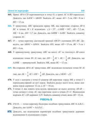 Задачі до параграфа 141
465. Прямі AB й CD перетинаються в точці O, а прямі AC й BD паралельні.
Доведіть, що ∆AOC ~ ∆BOD. Знайдіть AC, якщо AO = 2 см, OB = 8 см і
BD = 12 см.
466. У трикутнику АВС проведено пряму MK, яка перетинає сторони АВ й
ВС в точках M і K відповідно. ∠А = 35°, ∠АМK = 145°, АВ = 7,2 дм,
MK = 6 дм, АМ = 2,7 дм. Доведіть, що ∆MBK ~ ∆ABC. Знайдіть довжину
сторони АС.
467. О — точка перетину діагоналей трапеції ABCD з основами AD і BC. До-
ведіть, що ∆BOC ~ ∆DOA. Знайдіть OD, якщо AD = 15 см, BC = 5 см і
BO = 4 см.
468. У прямокутному трикутнику ABC на катеті AC та гіпотенузі AB взято
відповідно точки M і K такі, що AM = AC і AK = AB. Доведіть, що
∆AMK — прямокутний. Знайдіть MK, якщо BC = 12 см.
469. На сторонах AB й AC трикутника ABC відповідно позначені точки M і K
такі, що AK = AC і AM = AB. Доведіть, що ∠AKM = ∠С.
470. У колі з центром у точці О діаметр АВ перетинає хорду MK у точці С і
перпендикулярний до цієї хорди. Знайдіть радіус цього кола, якщо дов-
жина хорди дорівнює 12 см, а АС = 18 см.
471. З точки А, яка лежить поза колом, проведено до нього дотичну АВ (В —
точка дотику) і січну АС, яка перетинає коло в точках D і С. Відношення
відрізків АС і АD дорівнює 2,25. Знайдіть довжину січної, якщо АВ = 12 см.
РІВЕНЬ Б
472. O й O1 — точки перетину бісектрис подібних трикутників ABC й A1B1C1.
Доведіть, що ∆AOC ~ ∆A1O1C1.
Доведіть, що відношення периметрів подібних трикутників дорівнює
відношенню їх відповідних сторін.
 