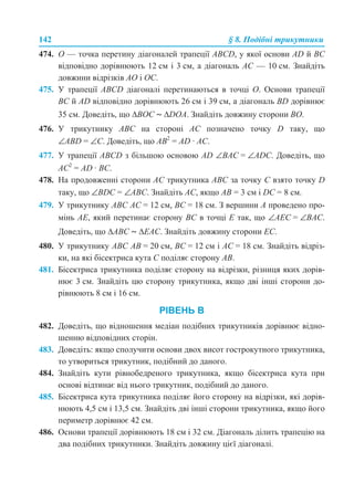 142 § 8. Подібні трикутники
474. О — точка перетину діагоналей трапеції ABCD, у якої основи AD й BC
відповідно дорівнюють 12 см і 3 см, а діагональ AC — 10 см. Знайдіть
довжини відрізків AO і OC.
475. У трапеції АВСD діагоналі перетинаються в точці О. Основи трапеції
ВС й AD відповідно дорівнюють 26 см і 39 см, а діагональ BD дорівнює
35 см. Доведіть, що ∆BОС ~ ∆DOA. Знайдіть довжину сторони ВО.
476. У трикутнику ABC на стороні AC позначено точку D таку, що
∠ABD = ∠C. Доведіть, що AB2
= AD · AC.
477. У трапеції ABCD з більшою основою AD ∠BAC = ∠ADC. Доведіть, що
AC2
= AD · BC.
478. На продовженні сторони AC трикутника ABC за точку C взято точку D
таку, що ∠BDC = ∠ABC. Знайдіть AC, якщо AB = 3 см і DC = 8 см.
479. У трикутнику АВС АС = 12 см, ВС = 18 см. З вершини А проведено про-
мінь АЕ, який перетинає сторону ВС в точці Е так, що ∠АЕС = ∠ВАС.
Доведіть, що ∆АВС ~ ∆ЕAС. Знайдіть довжину сторони ЕС.
480. У трикутнику ABC AB = 20 см, BC = 12 см і AC = 18 см. Знайдіть відріз-
ки, на які бісектриса кута C поділяє сторону AB.
481. Бісектриса трикутника поділяє сторону на відрізки, різниця яких дорів-
нює 3 см. Знайдіть цю сторону трикутника, якщо дві інші сторони до-
рівнюють 8 см і 16 см.
РІВЕНЬ В
482. Доведіть, що відношення медіан подібних трикутників дорівнює відно-
шенню відповідних сторін.
483. Доведіть: якщо сполучити основи двох висот гострокутного трикутника,
то утвориться трикутник, подібний до даного.
484. Знайдіть кути рівнобедреного трикутника, якщо бісектриса кута при
основі відтинає від нього трикутник, подібний до даного.
485. Бісектриса кута трикутника поділяє його сторону на відрізки, які дорів-
нюють 4,5 см і 13,5 см. Знайдіть дві інші сторони трикутника, якщо його
периметр дорівнює 42 см.
486. Основи трапеції дорівнюють 18 см і 32 см. Діагональ ділить трапецію на
два подібних трикутники. Знайдіть довжину цієї діагоналі.
 
