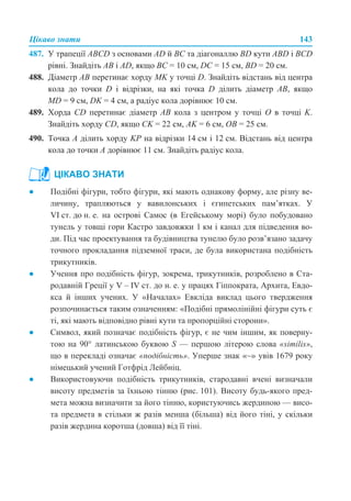 Цікаво знати 143
487. У трапеції АВСD з основами AD й ВС та діагоналлю BD кути ABD і BCD
рівні. Знайдіть АВ і AD, якщо ВС = 10 см, DC = 15 cм, BD = 20 cм.
488. Діаметр АВ перетинає хорду MK у точці D. Знайдіть відстань від центра
кола до точки D і відрізки, на які точка D ділить діаметр АВ, якщо
МD = 9 см, DK = 4 см, а радіус кола дорівнює 10 см.
489. Хорда CD перетинає діаметр АВ кола з центром у точці О в точці K.
Знайдіть хорду CD, якщо CK = 22 см, AK = 6 см, OB = 25 см.
490. Точка А ділить хорду KP на відрізки 14 см і 12 см. Відстань від центра
кола до точки А дорівнює 11 см. Знайдіть радіус кола.
● Подібні фігури, тобто фігури, які мають однакову форму, але різну ве-
личину, трапляються у вавилонських і єгипетських пам’ятках. У
VI ст. до н. е. на острові Самос (в Егейському морі) було побудовано
тунель у товщі гори Кастро завдовжки 1 км і канал для підведення во-
ди. Під час проектування та будівництва тунелю було розв’язано задачу
точного прокладання підземної траси, де була використана подібність
трикутників.
● Учення про подібність фігур, зокрема, трикутників, розроблено в Ста-
родавній Греції у V – IV ст. до н. е. у працях Гіппократа, Архита, Евдо-
кса й інших учених. У «Началах» Евкліда виклад цього твердження
розпочинається таким означенням: «Подібні прямолінійні фігури суть є
ті, які мають відповідно рівні кути та пропорційні сторони».
● Символ, який позначає подібність фігур, є не чим іншим, як поверну-
тою на 90° латинською буквою S — першою літерою слова «similіs»,
що в перекладі означає «подібність». Уперше знак «~» увів 1679 року
німецький учений Готфрід Лейбніц.
● Використовуючи подібність трикутників, стародавні вчені визначали
висоту предметів за їхньою тінню (рис. 101). Висоту будь-якого пред-
мета можна визначити за його тінню, користуючись жердиною — висо-
та предмета в стільки ж разів менша (більша) від його тіні, у скільки
разів жердина коротша (довша) від її тіні.
ЦІКАВО ЗНАТИ
 