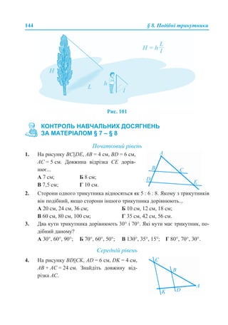 144 § 8. Подібні трикутники
Рис. 101
Початковий рівень
2. Сторони одного трикутника відносяться як 5 : 6 : 8. Якому з трикутників
він подібний, якщо сторони іншого трикутника дорівнюють...
А 20 см, 24 см, 36 см; Б 10 см, 12 см, 18 см;
В 60 см, 80 см, 100 см; Г 35 см, 42 см, 56 см.
3. Два кути трикутника дорівнюють 30° і 70°. Які кути має трикутник, по-
дібний даному?
А 30°, 60°, 90°; Б 70°, 60°, 50°; В 130°, 35°, 15°; Г 80°, 70°, 30°.
Середній рівень
КОНТРОЛЬ НАВЧАЛЬНИХ ДОСЯГНЕНЬ
ЗА МАТЕРІАЛОМ § 7 – § 8
1. На рисунку ВС||DE, АВ = 4 см, BD = 6 см,
АС = 5 см. Довжина відрізка СЕ дорів-
нює...
А 7 см; Б 8 см;
В 7,5 см; Г 10 см.
4. На рисунку ВD||CK, AD = 6 см, DK = 4 см,
АВ + АС = 24 см. Знайдіть довжину від-
різка АС.
 