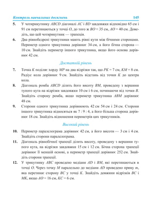 Контроль навчальних досягнень 145
5. У чотирикутнику АВСD діагоналі АС і BD завдовжки відповідно 65 см і
91 см перетинаються у точці О, до того ж ВО = 35 см, АО = 40 см. Дове-
діть, що цей чотирикутник — трапеція.
6. Два рівнобедрені трикутники мають рівні кути між бічними сторонами.
Периметр одного трикутника дорівнює 34 см, а його бічна сторона —
10 см. Знайдіть периметр іншого трикутника, якщо його основа дорів-
нює 42 см.
Достатній рівень
7. Точка K поділяє хорду МР на два відрізки так, що PK = 7 см, KM = 8 см.
Радіус кола дорівнює 9 см. Знайдіть відстань від точки K до центра
кола.
8. Діагональ ромба ABCD ділить його висоту BM, проведену з вершини
тупого кута на відрізки завдовжки 10 см і 6 см, починаючи від точки В.
Знайдіть сторону ромба, якщо периметр трикутника АВM дорівнює
48 см.
9. Сторони одного трикутника дорівнюють 42 см 54 см і 24 см. Сторони
іншого трикутника відносяться як 7 : 9 : 4, а його більша сторона дорів-
нює 18 см. Знайдіть відношення периметрів цих трикутників.
Високий рівень
10. Периметр паралелограма дорівнює 42 см, а його висоти — 3 см і 4 см.
Знайдіть сторони паралелограма.
11. Діагональ рівнобічної трапеції ділить висоту, проведену з вершини ту-
пого кута, на відрізки завдовжки 15 см і 12 см. Бічна сторона трапеції
дорівнює її меншій основі, а периметр трапеції дорівнює 252 см. Знай-
діть сторони трапеції.
12. У трикутнику АВС проведено медіани AD і ВМ, які перетинаються в
точці О. Через точку М паралельно до медіани AD проведено пряму m,
яка перетинає сторону ВС у точці K. Знайдіть довжини відрізків ВС і
MK, якщо АО = 16 см, KC = 6 см.
 