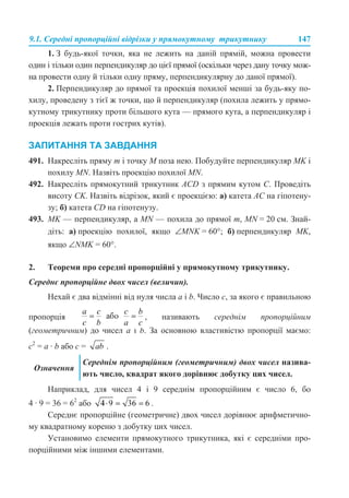 9.1. Середні пропорційні відрізки у прямокутному трикутнику 147
1. З будь-якої точки, яка не лежить на даній прямій, можна провести
один і тільки один перпендикуляр до цієї прямої (оскільки через дану точку мож-
на провести одну й тільки одну пряму, перпендикулярну до даної прямої).
2. Перпендикуляр до прямої та проекція похилої менші за будь-яку по-
хилу, проведену з тієї ж точки, що й перпендикуляр (похила лежить у прямо-
кутному трикутнику проти більшого кута — прямого кута, а перпендикуляр і
проекція лежать проти гострих кутів).
ЗАПИТАННЯ ТА ЗАВДАННЯ
491. Накресліть пряму m і точку M поза нею. Побудуйте перпендикуляр MK і
похилу MN. Назвіть проекцію похилої MN.
492. Накресліть прямокутний трикутник ACD з прямим кутом C. Проведіть
висоту CK. Назвіть відрізок, який є проекцією: а) катета AC на гіпотену-
зу; б) катета CD на гіпотенузу.
493. MK — перпендикуляр, а MN — похила до прямої m, MN = 20 см. Знай-
діть: а) проекцію похилої, якщо ∠MNK = 60°; б) перпендикуляр MK,
якщо ∠NMK = 60°.
2. Теореми про середні пропорційні у прямокутному трикутнику.
Середнє пропорційне двох чисел (величин).
Нехай є два відмінні від нуля числа a і b. Число c, за якого є правильною
пропорція , називають середнім пропорційним
(геометричним) до чисел a і b. За основною властивістю пропорції маємо:
c2
= a · b або с = .
Наприклад, для чисел 4 і 9 середнім пропорційним є число 6, бо
4 · 9 = 36 = 62
або .
Середнє пропорційне (геометричне) двох чисел дорівнює арифметично-
му квадратному кореню з добутку цих чисел.
Установимо елементи прямокутного трикутника, які є середніми про-
порційними між іншими елементами.
Означення
Середнім пропорційним (геометричним) двох чисел назива-
ють число, квадрат якого дорівнює добутку цих чисел.
 