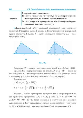 148 § 9. Середні пропорційні у прямокутному трикутнику
● Доведення. Нехай ABC — довільний прямокутний трикутник із пря-
мим кутом C і гострим кутом A, рівним α. Позначимо літерою a катет, який
лежить проти кута A, буквою b — катет, який лежить проти кута B, с — гіпо-
тенузу (рис. 103 а).
Рис. 103
Проведемо CD — висоту трикутника, позначимо її через ha (рис. 103 б).
Оскільки CD є перпендикуляром до прямої AB, а CB і AC — похилі до
неї, то відрізки BD і AD є їх проекціями. Позначимо BD як ac (проекція катета
a на гіпотенузу с), AD — як bc (проекція катета b на гіпотенузу с).
Доведемо, що:
1) ;
2) ; .
Висота CD поділяє прямокутний трикутник ABC з гострим кутом α на
два прямокутні трикутники: ADC і CDB, у яких ∠А = α, ∠В = 90° – α,
∠DCB = 90° – (90° – α) = α. Тобто в кожному з трикутників один з гострих
кутів дорівнює α. Тому за наслідком з першої ознаки подібності трикутників
∆ADC ~ ∆СDВ і кожний з цих трикутників подібний до трикутника AСB.
Теорема
У прямокутному трикутнику:
1) висота, опущена на гіпотенузу, є середнім пропорційним
між відрізками, на які вона поділяє гіпотенузу;
2) катет є середнім пропорційним між гіпотенузою і проек-
цією цього катета на гіпотенузу.
а) б)
 