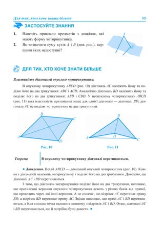 Для тих, хто хоче знати більше 15
Властивість діагоналей опуклого чотирикутника.
В опуклому чотирикутнику ABCD (рис. 10) діагональ АС належить йому та по-
діляє його на два трикутники: ABС і АСD. Аналогічно діагональ BD належить йому та
поділяє його на два трикутники: ABD і CBD. У неопуклому чотирикутнику ABCD
(рис. 11) така властивість притаманна лише для однієї діагоналі — діагоналі BD; діа-
гональ АС не поділяє чотирикутник на два трикутники.
● Доведення. Нехай ABCD — довільний опуклий чотирикутник (рис. 10). Кож-
на з діагоналей належить чотирикутнику і поділяє його на два трикутники. Доведемо, що
діагоналі AC і BD перетинаються.
З того, що діагональ чотирикутника поділяє його на два трикутники, випливає,
що протилежні вершини опуклого чотирикутника лежать з різних боків від прямої,
що проходить через дві інші вершини. А це означає, що відрізок AC перетинає пряму
BD, а відрізок BD перетинає пряму AC. Звідси випливає, що прямі AC і BD перетина-
ються, а їхня спільна точка належить кожному з відрізків AC і BD. Отже, діагоналі AC
і BD перетинаються, що й потрібно було довести. ●
ЗАСТОСУЙТЕ ЗНАННЯ
1. Наведіть приклади предметів з довкілля, які
мають форму чотирикутника.
2. Як визначити суму кутів А і В (див. рис.), вер-
шини яких недоступні?
ДЛЯ ТИХ, ХТО ХОЧЕ ЗНАТИ БІЛЬШЕ
Рис. 10 Рис. 11
Теорема В опуклому чотирикутнику діагоналі перетинаються.
 