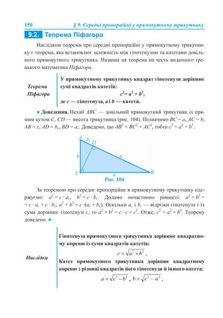150 § 9. Середні пропорційні у прямокутному трикутнику
Наслідком теореми про середні пропорційні у прямокутному трикутни-
ку є теорема, яка встановлює залежність між гіпотенузою та катетами довіль-
ного прямокутного трикутника. Названа ця теорема на честь видатного гре-
цького математика Піфагора.
● Доведення. Нехай АВС — довільний прямокутний трикутник із пря-
мим кутом С, СD — висота трикутника (рис. 104). Позначимо BC = a, AC = b,
AB = c, AD = bc, BD = ac. Доведемо, що AB2
= BC2
+ AC2
, тобто c2
= a2
+ b2
.
Рис. 104
За теоремою про середнє пропорційне в прямокутному трикутнику оде-
ржуємо: а2
= с · ас, b2
= с · bс. Додамо почастинно рівності: a2
+ b2
=
= с · ас + с · bс; a2
+ b2
= с ·(ас + bс). Оскільки ас і bс — відрізки гіпотенузи і їх
сума дорівнює гіпотенузі с, то a2
+ b2
= с · с = с2
. Отже, c2
= a2
+ b2
. Теорему
доведено. ●
Теорема
Піфагора
У прямокутному трикутнику квадрат гіпотенузи дорівнює
сумі квадратів катетів:
c2
= a2
+ b2
,
де c — гіпотенуза, a і b — катети.
Наслідки
Гіпотенуза прямокутного трикутника дорівнює квадратно-
му кореню із суми квадратів катетів:
.
Катет прямокутного трикутника дорівнює квадратному
кореню з різниці квадратів його гіпотенузи й іншого катета:
, .
 
