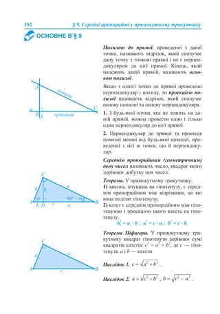 152 § 9. Середні пропорційні у прямокутному трикутнику
ОСНОВНЕ В § 9
Похилою до прямої, проведеної з даної
точки, називають відрізок, який сполучає
дану точку з точкою прямої і не є перпен-
дикуляром до цієї прямої. Кінець, який
належить даній прямій, називають осно-
вою похилої.
Якщо з однієї точки до прямої проведено
перпендикуляр і похилу, то проекцією по-
хилої називають відрізок, який сполучає
основу похилої та основу перпендикуляра.
1. З будь-якої точки, яка не лежить на да-
ній прямій, можна провести один і тільки
один перпендикуляр до цієї прямої.
2. Перпендикуляр до прямої та проекція
похилої менші від будь-якої похилої, про-
веденої з тієї ж точки, що й перпендику-
ляр.
Середнім пропорційним (геометричним)
двох чисел називають число, квадрат якого
дорівнює добутку цих чисел.
Теорема. У прямокутному трикутнику:
1) висота, опущена на гіпотенузу, є серед-
нім пропорційним між відрізками, на які
вона поділяє гіпотенузу;
2) катет є середнім пропорційним між гіпо-
тенузою і проекцією цього катета на гіпо-
тенузу.
Теорема Піфагора. У прямокутному три-
кутнику квадрат гіпотенузи дорівнює сумі
квадратів катетів: c2
= a2
+ b2
, де c — гіпо-
тенуза, a і b — катети.
Наслідок 1. .
Наслідок 2. , .
 