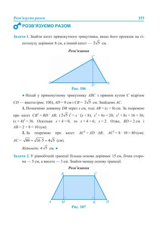 Розв’язуємо разом 153
Задача 1. Знайти катет прямокутного трикутника, якщо його проекція на гі-
потенузу дорівнює 8 см, а інший катет — см.
Розв’язання
Рис. 106
● Нехай у прямокутному трикутнику АВС з прямим кутом С відрізок
CD — висота (рис. 106), AD = 8 см і СВ = см. Знайдемо АС.
1. Позначимо довжину DB через х см, тоді АВ = (х + 8) см. За теоремою
про катет СВ2
= BD · AB; ( )2
= х · (х + 8); х2
+ 8х = 20; х2
+ 8х + 16 = 36;
(x + 4)2
= 36. Оскільки х + 4 > 0, то х + 4 = 6; х = 2. Отже, BD = 2 см і
АВ = 2 + 8 = 10 (см).
2. За теоремою про катет АС2
= AD · AB; АС2
= 8 · 10 = 80 (см).
АС = (см).
Відповідь: 4 см. ●
Задача 2. У рівнобічній трапеції більша основа дорівнює 15 см, бічна сторо-
на — 5 см, а висота — 3 см. Знайти меншу основу трапеції.
Розв’язання
Рис. 107
РОЗВ’ЯЗУЄМО РАЗОМ
 