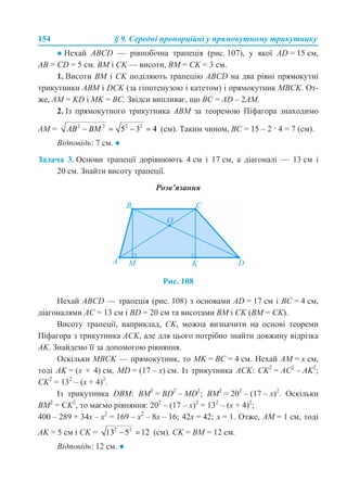 154 § 9. Середні пропорційні у прямокутному трикутнику
● Нехай ABCD — рівнобічна трапеція (рис. 107), у якої AD = 15 см,
AB = CD = 5 см. BM і CK — висоти, ВМ = СK = 3 см.
1. Висоти ВМ і СK поділяють трапецію ABCD на два рівні прямокутні
трикутники ABM і DCK (за гіпотенузою і катетом) і прямокутник МВСK. От-
же, АМ = KD і МK = ВС. Звідси випливає, що BС = AD – 2AM.
2. Із прямокутного трикутника АВМ за теоремою Піфагора знаходимо
АМ = (см). Таким чином, ВС = 15 – 2 · 4 = 7 (см).
Відповідь: 7 см. ●
Задача 3. Основи трапеції дорівнюють 4 см і 17 см, а діагоналі — 13 см і
20 см. Знайти висоту трапеції.
Розв’язання
Рис. 108
Нехай ABCD — трапеція (рис. 108) з основами AD = 17 см і ВС = 4 см,
діагоналями АС = 13 см і BD = 20 см та висотами ВМ і СK (ВМ = СK).
Висоту трапеції, наприклад, СK, можна визначити на основі теореми
Піфагора з трикутника АСK, але для цього потрібно знайти довжину відрізка
АK. Знайдемо її за допомогою рівняння.
Оскільки МВСK — прямокутник, то МK = ВС = 4 см. Нехай АМ = х см,
тоді АK = (х + 4) см, MD = (17 – х) см. Із трикутника АСK: СK2
= АС2
– АK2
;
СK2
= 132
– (х + 4)2
.
Із трикутника DBM: BM2
= BD2
– MD2
; BM2
= 202
– (17 – х)2
. Оскільки
BM2
= СK2
, то маємо рівняння: 202
– (17 – х)2
= 132
– (х + 4)2
;
400 – 289 + 34х – х2
= 169 – х2
– 8х – 16; 42х = 42; х = 1. Отже, АМ = 1 см, тоді
АK = 5 см і СK = (см). СK = ВМ = 12 см.
Відповідь: 12 см. ●
 