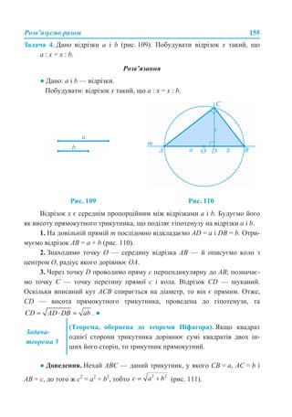 Розв’язуємо разом 155
Задача 4. Дано відрізки a і b (рис. 109). Побудувати відрізок х такий, що
а : х = х : b.
Розв’язання
● Дано: a і b — відрізки.
Побудувати: відрізок х такий, що а : х = х : b.
Відрізок х є середнім пропорційним між відрізками а і b. Будуємо його
як висоту прямокутного трикутника, що поділяє гіпотенузу на відрізки а і b.
1. На довільній прямій m послідовно відкладаємо AD = а і DB = b. Отри-
муємо відрізок АВ = а + b (рис. 110).
2. Знаходимо точку О — середину відрізка АВ — й описуємо коло з
центром О, радіус якого дорівнює ОА.
3. Через точку D проводимо пряму с перпендикулярну до АВ; позначає-
мо точку С — точку перетину прямої с і кола. Відрізок CD — шуканий.
Оскільки вписаний кут АСВ спирається на діаметр, то він є прямим. Отже,
CD — висота прямокутного трикутника, проведена до гіпотенузи, та
. ●
● Доведення. Нехай АВС — даний трикутник, у якого СВ = а, АС = b і
АВ = с, до того ж с2
= а2
+ b2
, тобто (рис. 111).
Рис. 109 Рис. 110
Задача-
теорема 5
(Теорема, обернена до теореми Піфагора). Якщо квадрат
однієї сторони трикутника дорівнює сумі квадратів двох ін-
ших його сторін, то трикутник прямокутний.
 
