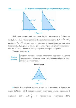 156 § 9. Середні пропорційні у прямокутному трикутнику
Рис. 111
Побудуємо прямокутний трикутник А1В1С1 з прямим кутом С1 і катета-
ми С1В1 = а і А1С1 = b. За теоремою Піфагора його гіпотенуза А1В1 = .
Оскільки = с, то А1В1 = с. Таким чином, даний трикутник АВС і по-
будований А1В1С1 рівні за трьома сторонами. З рівності трикутників випли-
ває, що ∠С = ∠С1. Оскільки кут С1 — прямий, то і кут С — прямий.
Теорему доведено. ●
Розв’язання
Рис. 112
● Нехай АВС — рівносторонній трикутник зі стороною а. Проведемо
висоту ВН (рис. 112). У рівносторонньому трикутнику висота є одночасно й
медіаною, тобто АН = . Із прямокутного трикутника АВН:
Опорна
задача 6
Сторона рівностороннього трикутника дорівнює а. Знайти
радіус описаного навколо цього трикутника кола і радіус кола,
вписаного в трикутник.
 