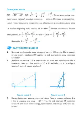 Застосуйте знання 157
ВН = ; ВН = = = . Позначимо радіус опи-
саного кола через R, а радіус вписаного — через r. Оскільки в рівносторон-
ньому трикутнику центр описаного кола збігається з центром вписаного кола
і є точкою перетину його медіан, то R = BO = BH (за властивістю медіан
трикутника), R = . r = OH = BН, r = .
Відповідь. R = ; r = . ●
1. Хлопчик пройшов від дому в напрямі на схід 800 метрів. Потім повер-
нув на північ і пройшов 600 метрів. На якій відстані від дому опинився
хлопчик?
2. Драбина завдовжки 12,5 м приставлена до стіни так, що відстань від її
нижнього кінця до стіни дорівнює 3,5 м. На якій відстані від землі роз-
міщений верхній кінець драбини?
3. На верхівках двох ялинок сидять дві галки. Висота ялинок дорівнює 4 м
і 6 м, а відстань між ними — BD = 10 м. На якій відстані BE потрібно
покласти для галок шматок сиру, щоб відстань від них до сиру була од-
накова?
ЗАСТОСУЙТЕ ЗНАННЯ
Рис. до задачі 1 Рис. до задачі 2
 