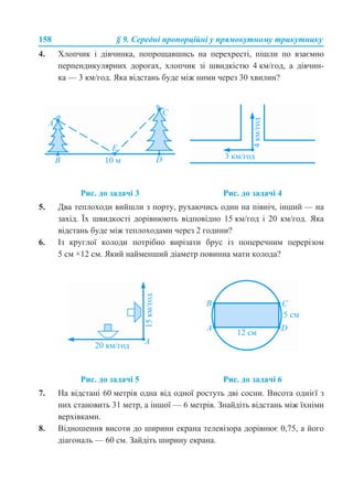 158 § 9. Середні пропорційні у прямокутному трикутнику
4. Хлопчик і дівчинка, попрощавшись на перехресті, пішли по взаємно
перпендикулярних дорогах, хлопчик зі швидкістю 4 км/год, а дівчин-
ка — 3 км/год. Яка відстань буде між ними через 30 хвилин?
5. Два теплоходи вийшли з порту, рухаючись один на північ, інший — на
захід. Їх швидкості дорівнюють відповідно 15 км/год і 20 км/год. Яка
відстань буде між теплоходами через 2 години?
6. Із круглої колоди потрібно вирізати брус із поперечним перерізом
5 см ×12 см. Який найменший діаметр повинна мати колода?
7. На відстані 60 метрів одна від одної ростуть дві сосни. Висота однієї з
них становить 31 метр, а іншої — 6 метрів. Знайдіть відстань між їхніми
верхівками.
8. Відношення висоти до ширини екрана телевізора дорівнює 0,75, а його
діагональ — 60 см. Зайдіть ширину екрана.
Рис. до задачі 3 Рис. до задачі 4
Рис. до задачі 5 Рис. до задачі 6
 
