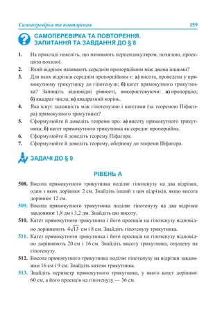 Самоперевірка та повторення 159
1. На прикладі поясніть, що називають перпендикуляром, похилою, проек-
цією похилої.
2. Який відрізок називають середнім пропорційним між двома іншими?
3. Для яких відрізків середнім пропорційним є: а) висота, проведена у пря-
мокутному трикутнику до гіпотенузи; б) катет прямокутного трикутни-
ка? Запищіть відповідні рівності, використовуючи: а) пропорцію;
б) квадрат числа; в) квадратний корінь.
4. Яка існує залежність між гіпотенузою і катетами (за теоремою Піфаго-
ра) прямокутного трикутника?
5. Сформулюйте й доведіть теореми про: а) висоту прямокутного трикут-
ника; б) катет прямокутного трикутника як середнє пропорційне.
6. Сформулюйте й доведіть теорему Піфагора.
7. Сформулюйте й доведіть теорему, обернену до теореми Піфагора.
РІВЕНЬ А
508. Висота прямокутного трикутника поділяє гіпотенузу на два відрізки,
один з яких дорівнює 2 см. Знайдіть інший з цих відрізків, якщо висота
дорівнює 12 см.
509. Висота прямокутного трикутника поділяє гіпотенузу на два відрізки
завдовжки 1,8 дм і 3,2 дм. Знайдіть цю висоту.
510. Катет прямокутного трикутника і його проекція на гіпотенузу відповід-
но дорівнюють см і 8 см. Знайдіть гіпотенузу трикутника.
511. Катет прямокутного трикутника і його проекція на гіпотенузу відповід-
но дорівнюють 20 см і 16 см. Знайдіть висоту трикутника, опущену на
гіпотенузу.
512. Висота прямокутного трикутника поділяє гіпотенузу на відрізки завдов-
жки 16 см і 9 см. Знайдіть катети трикутника.
513. Знайдіть периметр прямокутного трикутника, у якого катет дорівнює
60 см, а його проекція на гіпотенузу — 36 см.
САМОПЕРЕВІРКА ТА ПОВТОРЕННЯ.
ЗАПИТАННЯ ТА ЗАВДАННЯ ДО § 8
ЗАДАЧІ ДО § 9
 