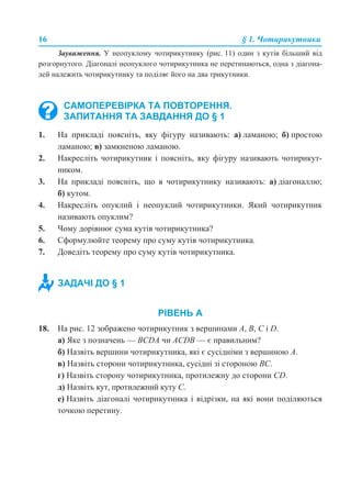 16 § 1. Чотирикутники
Зауваження. У неопуклому чотирикутнику (рис. 11) один з кутів більший від
розгорнутого. Діагоналі неопуклого чотирикутника не перетинаються, одна з діагона-
лей належить чотирикутнику та поділяє його на два трикутники.
1. На прикладі поясніть, яку фігуру називають: а) ламаною; б) простою
ламаною; в) замкненою ламаною.
2. Накресліть чотирикутник і поясніть, яку фігуру називають чотирикут-
ником.
3. На прикладі поясніть, що в чотирикутнику називають: а) діагоналлю;
б) кутом.
4. Накресліть опуклий і неопуклий чотирикутники. Який чотирикутник
називають опуклим?
5. Чому дорівнює сума кутів чотирикутника?
6. Сформулюйте теорему про суму кутів чотирикутника.
7. Доведіть теорему про суму кутів чотирикутника.
РІВЕНЬ А
18. На рис. 12 зображено чотирикутник з вершинами А, В, С і D.
а) Яке з позначень — BCDA чи ACDB — є правильним?
б) Назвіть вершини чотирикутника, які є сусідніми з вершиною А.
в) Назвіть сторони чотирикутника, сусідні зі стороною ВС.
г) Назвіть сторону чотирикутника, протилежну до сторони СD.
д) Назвіть кут, протилежний куту С.
е) Назвіть діагоналі чотирикутника і відрізки, на які вони поділяються
точкою перетину.
САМОПЕРЕВІРКА ТА ПОВТОРЕННЯ.
ЗАПИТАННЯ ТА ЗАВДАННЯ ДО § 1
ЗАДАЧІ ДО § 1
 