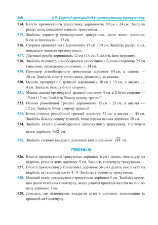 160 § 9. Середні пропорційні у прямокутному трикутнику
514. Катети прямокутного трикутника дорівнюють 10 см і 24 см. Знайдіть
радіус кола, описаного навколо трикутника.
515. Знайдіть периметр прямокутного трикутника, катет якого дорівнює
8 см, а гіпотенуза — 17 см.
516. Сторони прямокутника дорівнюють 15 см і 20 см. Знайдіть радіус кола,
описаного навколо прямокутника.
517. Діагоналі ромба дорівнюють 12 см і 16 см. Знайдіть його периметр.
518. Знайдіть периметр рівнобедреного трикутника з бічною стороною 25 см
і висотою, проведеною до основи, — 24 см.
519. Периметр рівнобедреного трикутника дорівнює 64 см, а основа —
30 см. Знайдіть висоту трикутника, проведену до основи.
520. Основи прямокутної трапеції дорівнюють 10 см і 13 см, а висота —
4 см. Знайдіть більшу бічну сторону.
521. Менша основа прямокутної трапеції дорівнює 4 см, а її бічні сторони —
15 см і 17 см. Знайдіть більшу основу трапеції.
522. Основи рівнобічної трапеції дорівнюють 15 см і 25 см, а висота —
12 см. Знайдіть бічну сторону трапеції.
523. Бічна сторона рівнобічної трапеції дорівнює 53 см, а висота — 45 см.
Знайдіть більшу основу трапеції, якщо менша основа дорівнює 20 см.
524. Знайдіть катети рівнобедреного прямокутного трикутника, гіпотенуза
якого дорівнює см.
525. Знайдіть сторону квадрата, діагональ якого дорівнює см.
РІВЕНЬ Б
526. Висота прямокутного трикутника дорівнює 6 см і ділить гіпотенузу на
відрізки, різниця яких дорівнює 5 см. Знайдіть гіпотенузу трикутника.
527. Висота прямокутного трикутника дорівнює 36 см і ділить гіпотенузу на
відрізки, які відносяться як 4 : 9. Знайдіть гіпотенузу трикутника.
528. Менший катет прямокутного трикутника дорівнює 6 см. Знайдіть проек-
цію цього катета на гіпотенузу, якщо різниця проекцій катетів на гіпоте-
нузу дорівнює 1 см.
529. Доведіть, що відношення квадратів катетів дорівнює відношенню їх
проекцій на гіпотенузу.
 