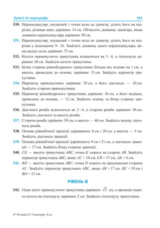 Задачі до параграфа 161
530. Перпендикуляр, опущений з точки кола на діаметр, ділить його на від-
різки, різниця яких дорівнює 14 см. Обчисліть довжину діаметра, якщо
довжина перпендикуляра дорівнює 50 см.
531. Перпендикуляр, опущений з точки кола на діаметр, ділить його на від-
різки у відношенні 9 : 16. Знайдіть довжину цього перпендикуляра, як-
що радіус кола дорівнює 75 см.
532. Катети прямокутного трикутника відносяться як 3 : 4, а гіпотенуза до-
рівнює 20 см. Знайдіть катети трикутника.
533. Бічна сторона рівнобедреного трикутника більша від основи на 1 см, а
висота, проведена до основи, дорівнює 15 см. Знайдіть периметр три-
кутника.
534. Периметр прямокутника дорівнює 28 см, а його діагональ — 10 см.
Знайдіть сторони прямокутника.
535. Периметр рівнобедреного трикутника дорівнює 36 см, а його медіана,
проведена до основи, — 12 см. Знайдіть основу та бічну сторону три-
кутника.
536. Діагоналі ромба відносяться як 3 : 4, а сторона ромба дорівнює 50 см.
Знайдіть діагоналі та висоту ромба.
537. Сторона ромба дорівнює 50 см, а висота — 48 см. Знайдіть меншу діаго-
наль ромба.
538. Основи рівнобічної трапеції дорівнюють 8 см і 20 см, а висота — 5 см.
Знайдіть діагональ трапеції.
539. Основи рівнобічної трапеції дорівнюють 9 см і 21 см, а діагональ трапе-
ції — 17 см. Знайдіть бічну сторону трапеції.
540. CK — висота трикутника ABC, точка K лежить на стороні AB. Знайдіть
периметр трикутника ABC, якщо AC = 10 см, CB = 17 см, AK = 6 см.
541. BD — висота трикутника ABC, точка D лежить на продовженні сторони
AC. Знайдіть периметр трикутника ABC, якщо AB = 17 см, BC = 39 см і
BD = 15 см.
РІВЕНЬ В
542. Один катет прямокутного трикутника дорівнює см, а проекція іншо-
го катета на гіпотенузу дорівнює 2 см. Знайдіть гіпотенузу трикутника.
6* Роганін О. Геометрія. 8 кл.
 