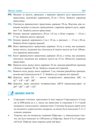 Цікаво знати 163
555. Медіана та висота, проведені з вершини прямого кута прямокутного
трикутника, відповідно дорівнюють 25 см і 24 см. Знайдіть периметр
трикутника.
556. Гіпотенуза прямокутного трикутника дорівнює 50 см. Відстань між ос-
новами медіани та висоти, проведеними з вершини прямого кута, дорів-
нює 7 см. Знайдіть катети трикутника.
557. Основи трапеції дорівнюють 20 см і 41 см, а бічні сторони — 10 см і
17 см. Знайдіть висоту трапеції.
558. Основи трапеції дорівнюють 2 см і 19 см, а діагоналі — 13 см і 20 см.
Знайдіть бічні сторони трапеції.
559. Катет прямокутного трикутника дорівнює 18 см, а точка, яка належить
цьому катету, віддалена від гіпотенузи й іншого катета на 8 см. Обчис-
літь периметр трикутника.
560. Катет прямокутного трикутника дорівнює 28 см, а точка, яка належить
гіпотенузі, віддалена від кожного катета на 12 см. Обчисліть периметр
трикутника.
561. Навколо кола, радіус якого дорівнює 24 дм, описана рівнобічна трапеція
з бічною стороною 50 дм. Знайдіть основи цієї трапеції.
562. Навколо кола, радіус якого дорівнює 3 см, описана рівнобічна трапеція,
основи якої відносяться як 4 : 9. Знайдіть усі сторони цієї трапеції.
563. Доведіть: якщо CK — висота гострокутного трикутника АВС, то
AC2
– CB2
= AK2
– BK2
.
564. Доведіть: якщо діагоналі чотирикутника ABCD перпендикулярні, то
AD2
+ BC2
= AB2
+ CD2
.
● Стародавні єгиптяни, вавилоняни й інші народи Стародавнього Сходу
ще за 2000 років до н. е. знали, що трикутник зі сторонами 3, 4 і 5 (який
називають єгипетським) є прямокутним. Єгиптяни будували прямі кути
на місцевості, користуючись шнурком, на якому були відкладені 5, 4 і 3
одиниці довжини.
● Теорема, яку ми називаємо теоремою Піфагора, є у вавилонських текс-
тах, які було написано за 1200 років до Піфагора. Знали її й у Стародав-
ній Індії. Піфагор лише першим довів цей факт.
ЦІКАВО ЗНАТИ
 
