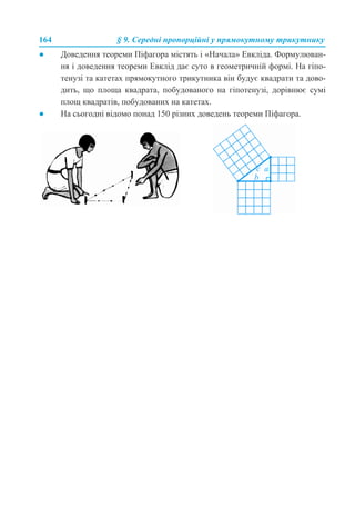 164 § 9. Середні пропорційні у прямокутному трикутнику
● Доведення теореми Піфагора містять і «Начала» Евкліда. Формулюван-
ня і доведення теореми Евклід дає суто в геометричній формі. На гіпо-
тенузі та катетах прямокутного трикутника він будує квадрати та дово-
дить, що площа квадрата, побудованого на гіпотенузі, дорівнює сумі
площ квадратів, побудованих на катетах.
● На сьогодні відомо понад 150 різних доведень теореми Піфагора.
 