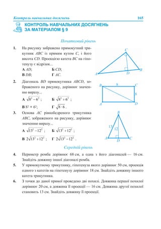 Контроль навчальних досягнень 165
Початковий рівень
Середній рівень
4. Периметр ромба дорівнює 68 см, а одна з його діагоналей — 16 см.
Знайдіть довжину іншої діагоналі ромба.
5. У прямокутному трикутнику, гіпотенуза якого дорівнює 50 см, проекція
одного з катетів на гіпотенузу дорівнює 18 см. Знайдіть довжину іншого
катета трикутника.
6. З точки до даної прямої проведено дві похилі. Довжина першої похилої
дорівнює 20 см, а довжина її проекції — 16 см. Довжина другої похилої
становить 13 см. Знайдіть довжину її проекції.
КОНТРОЛЬ НАВЧАЛЬНИХ ДОСЯГНЕНЬ
ЗА МАТЕРІАЛОМ § 9
1. На рисунку зображено прямокутний три-
кутник АВС із прямим кутом С, і його
висота CD. Проекцією катета ВС на гіпо-
тенузу є відрізок...
А AD; Б CD;
В DB; Г АС.
2. Діагональ BD прямокутника АВСD, зо-
браженого на рисунку, дорівнює значен-
ню виразу...
А ; Б ;
В 82 + 62; Г .
3. Основа АС рівнобедреного трикутника
АВС, зображеного на рисунку, дорівнює
значенню виразу...
А ; Б ;
В ; Г .
 