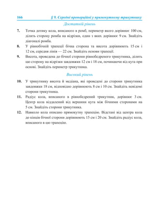 166 § 9. Середні пропорційні у прямокутному трикутнику
Достатній рівень
7. Точка дотику кола, вписаного в ромб, периметр якого дорівнює 100 см,
ділить сторону ромба на відрізки, один з яких дорівнює 9 см. Знайдіть
діагоналі ромба.
8. У рівнобічній трапеції бічна сторона та висота дорівнюють 15 см і
12 см, середня лінія — 22 см. Знайдіть основи трапеції.
9. Висота, проведена до бічної сторони рівнобедреного трикутника, ділить
цю сторону на відрізки завдовжки 12 см і 18 см, починаючи від кута при
основі. Знайдіть периметр трикутника.
Високий рівень
10. У трикутнику висота й медіана, які проведені до сторони трикутника
завдовжки 18 см, відповідно дорівнюють 8 см і 10 см. Знайдіть невідомі
сторони трикутника.
11. Радіус кола, вписаного в рівнобедрений трикутник, дорівнює 3 см.
Центр кола віддалений від вершини кута між бічними сторонами на
5 см. Знайдіть сторони трикутника.
12. Навколо кола описано прямокутну трапецію. Відстані від центра кола
до кінців бічної сторони дорівнюють 15 см і 20 см. Знайдіть радіус кола,
вписаного в цю трапецію.
 