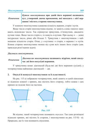 Многокутники 169
У кожного многокутника однакова кількість вершин, сторін і кутів.
Якщо число сторін многокутника відоме, то замість слова «много» вжи-
вають відповідне число. Так отримуємо трикутник, п’ятикутник, двадцяти-
кутник тощо. Якщо число сторін n, то кажуть n-кутник. При цьому n — деяке
натуральне число, рівне або більше 3. Трикутник є многокутником з най-
меншою кількістю сторін. Отже, у n-кутника: n сторін, n вершин і n кутів.
Кожна сторона многокутника менша від суми всіх інших його сторін (див.
приклади розв’язання задач).
Діагональ многокутника.
У трикутника немає діагоналей (будь-які дві його вершини сусідні); у
чотирикутника найменше діагоналей — дві.
2. Опуклі й неопуклі многокутники та їх властивості.
На рис. 115 а) зображено чотирикутник, який лежить в одній півплощи-
ні відносно кожної з прямих, яка містить його сторону, тобто кожна з цих
прямих не поділяє його на частини.
Рис. 115
Як відомо, такий чотирикутник називають опуклим. Так само розміщені
відносно прямих, які містять їх сторони, і многокутники на рис. 115 б) – в).
Природно, що їх теж називають опуклими.
Означення
Кутом многокутника при даній його вершині називають
кут, утворений двома променями, які виходять з цієї вер-
шини і містять сторони многокутника.
Означення
Діагоналлю многокутника називають відрізок, який сполу-
чає дві його несусідні вершини.
а) б) в)
 