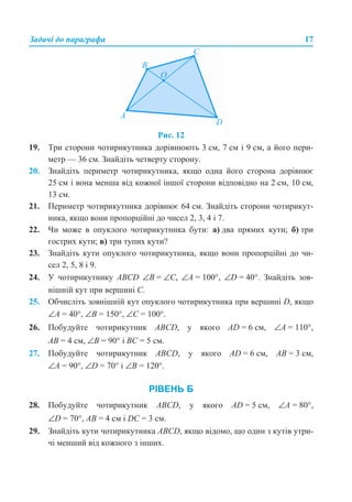 Задачі до параграфа 17
Рис. 12
19. Три сторони чотирикутника дорівнюють 3 см, 7 см і 9 см, а його пери-
метр — 36 см. Знайдіть четверту сторону.
20. Знайдіть периметр чотирикутника, якщо одна його сторона дорівнює
25 см і вона менша від кожної іншої сторони відповідно на 2 см, 10 см,
13 см.
21. Периметр чотирикутника дорівнює 64 см. Знайдіть сторони чотирикут-
ника, якщо вони пропорційні до чисел 2, 3, 4 і 7.
22. Чи може в опуклого чотирикутника бути: а) два прямих кути; б) три
гострих кути; в) три тупих кути?
23. Знайдіть кути опуклого чотирикутника, якщо вони пропорційні до чи-
сел 2, 5, 8 і 9.
24. У чотирикутнику АВСD ∠В = ∠С, ∠А = 100°, ∠D = 40°. Знайдіть зов-
нішній кут при вершині С.
25. Обчисліть зовнішній кут опуклого чотирикутника при вершині D, якщо
∠А = 40°, ∠В = 150°, ∠С = 100°.
26. Побудуйте чотирикутник ABCD, у якого AD = 6 см, ∠A = 110°,
AB = 4 см, ∠B = 90° і BC = 5 см.
27. Побудуйте чотирикутник ABCD, у якого AD = 6 см, AB = 3 см,
∠A = 90°, ∠D = 70° і ∠B = 120°.
РІВЕНЬ Б
28. Побудуйте чотирикутник ABCD, у якого AD = 5 см, ∠A = 80°,
∠D = 70°, AB = 4 см і DC = 3 см.
29. Знайдіть кути чотирикутника АВСD, якщо відомо, що один з кутів утри-
чі менший від кожного з інших.
 