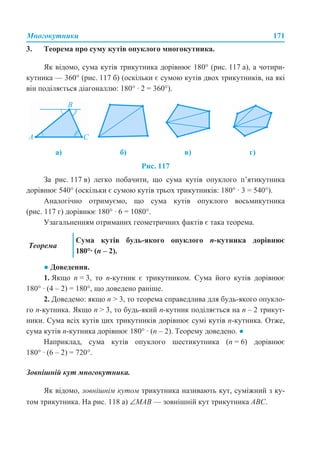 Многокутники 171
3. Теорема про суму кутів опуклого многокутника.
Як відомо, сума кутів трикутника дорівнює 180° (рис. 117 а), а чотири-
кутника — 360° (рис. 117 б) (оскільки є сумою кутів двох трикутників, на які
він поділяється діагоналлю: 180° · 2 = 360°).
Рис. 117
За рис. 117 в) легко побачити, що сума кутів опуклого п’ятикутника
дорівнює 540° (оскільки є сумою кутів трьох трикутників: 180° · 3 = 540°).
Аналогічно отримуємо, що сума кутів опуклого восьмикутника
(рис. 117 г) дорівнює 180° · 6 = 1080°.
Узагальненням отриманих геометричних фактів є така теорема.
● Доведення.
1. Якщо n = 3, то n-кутник є трикутником. Сума його кутів дорівнює
180° · (4 – 2) = 180°, що доведено раніше.
2. Доведемо: якщо n > 3, то теорема справедлива для будь-якого опукло-
го n-кутника. Якщо n > 3, то будь-який n-кутник поділяється на n – 2 трикут-
ники. Сума всіх кутів цих трикутників дорівнює сумі кутів n-кутника. Отже,
сума кутів n-кутника дорівнює 180° · (n – 2). Теорему доведено. ●
Наприклад, сума кутів опуклого шестикутника (n = 6) дорівнює
180° · (6 – 2) = 720°.
Зовнішній кут многокутника.
Як відомо, зовнішнім кутом трикутника називають кут, суміжний з ку-
том трикутника. На рис. 118 а) ∠MAB — зовнішній кут трикутника АВС.
а) б) в) г)
Теорема
Сума кутів будь-якого опуклого п-кутника дорівнює
180°· (п – 2).
 